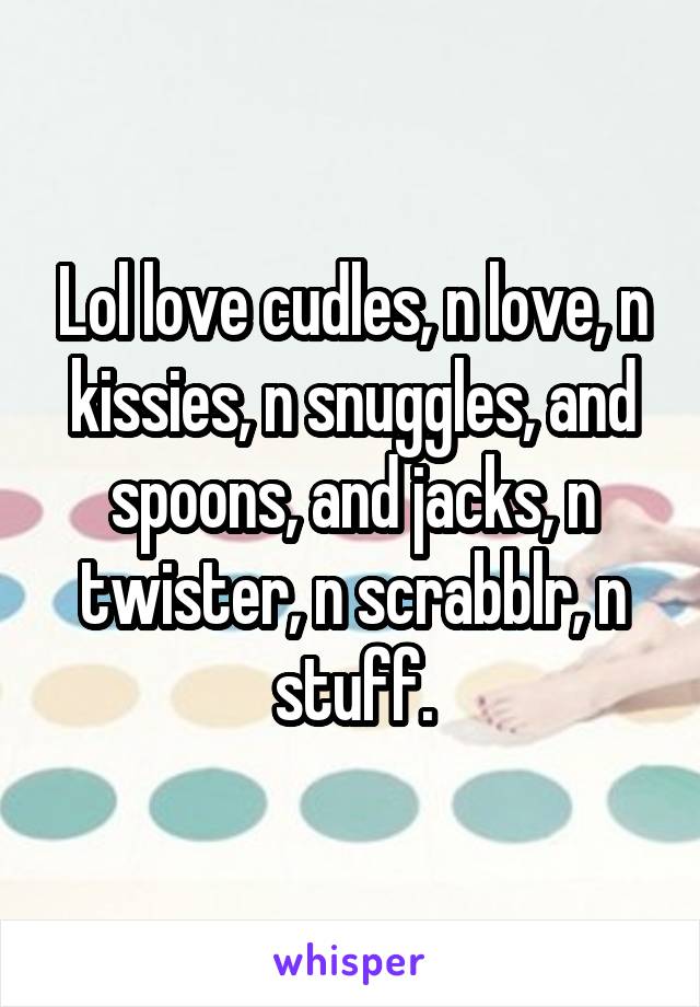 Lol love cudles, n love, n kissies, n snuggles, and spoons, and jacks, n twister, n scrabblr, n stuff.