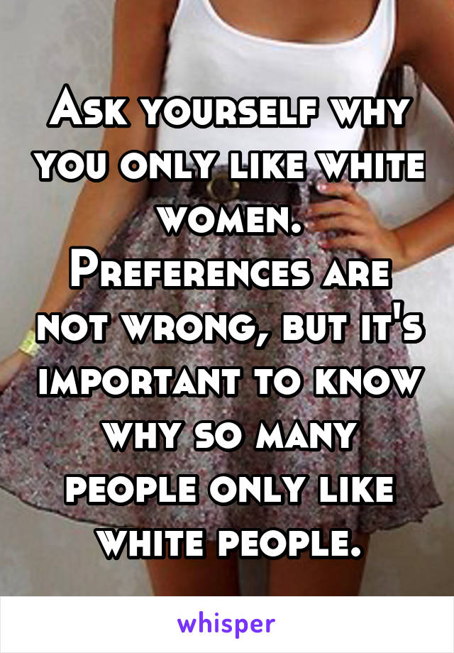 Ask yourself why you only like white women. Preferences are not wrong, but it's important to know why so many people only like white people.