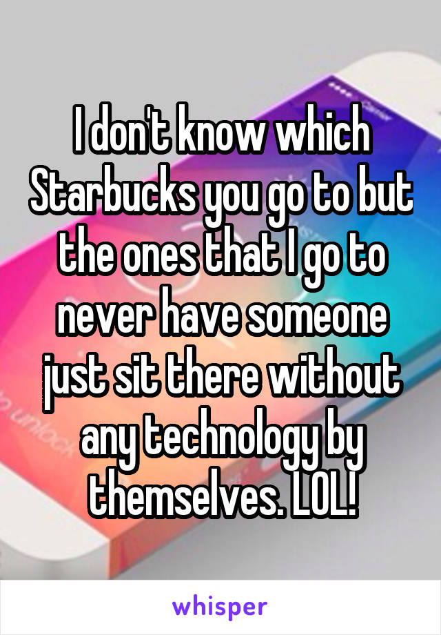 I don't know which Starbucks you go to but the ones that I go to never have someone just sit there without any technology by themselves. LOL!