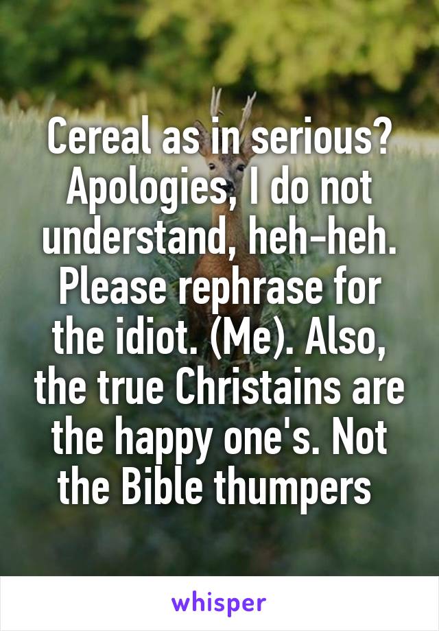 Cereal as in serious? Apologies, I do not understand, heh-heh. Please rephrase for the idiot. (Me). Also, the true Christains are the happy one's. Not the Bible thumpers 