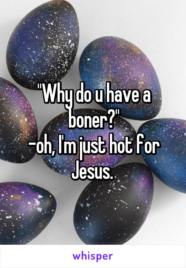 "Why do u have a boner?"
-oh, I'm just hot for Jesus. 