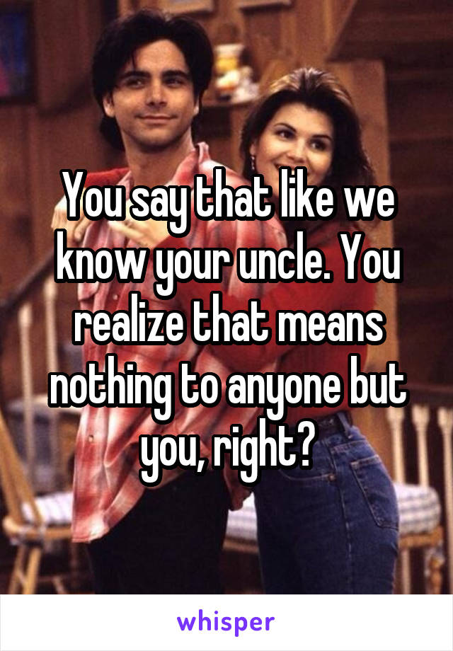 You say that like we know your uncle. You realize that means nothing to anyone but you, right?