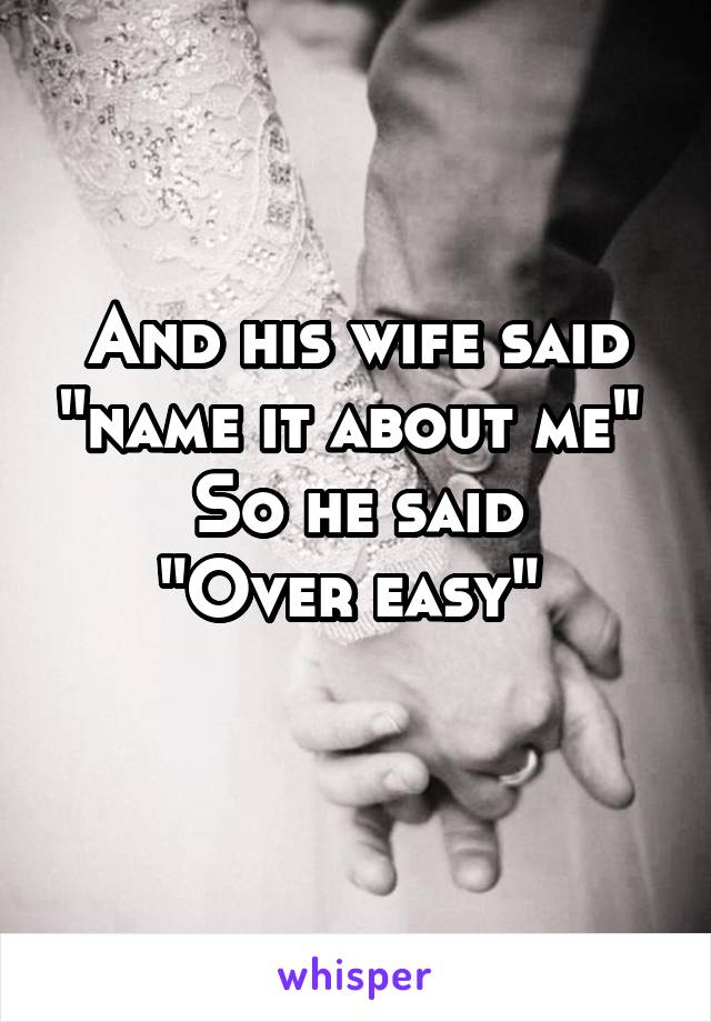 And his wife said "name it about me" 
So he said
"Over easy" 
