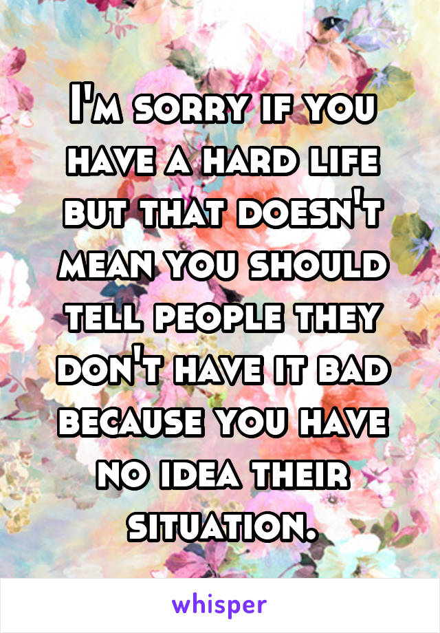 I'm sorry if you have a hard life but that doesn't mean you should tell people they don't have it bad because you have no idea their situation.