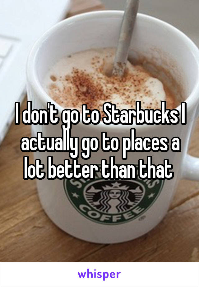 I don't go to Starbucks I actually go to places a lot better than that 