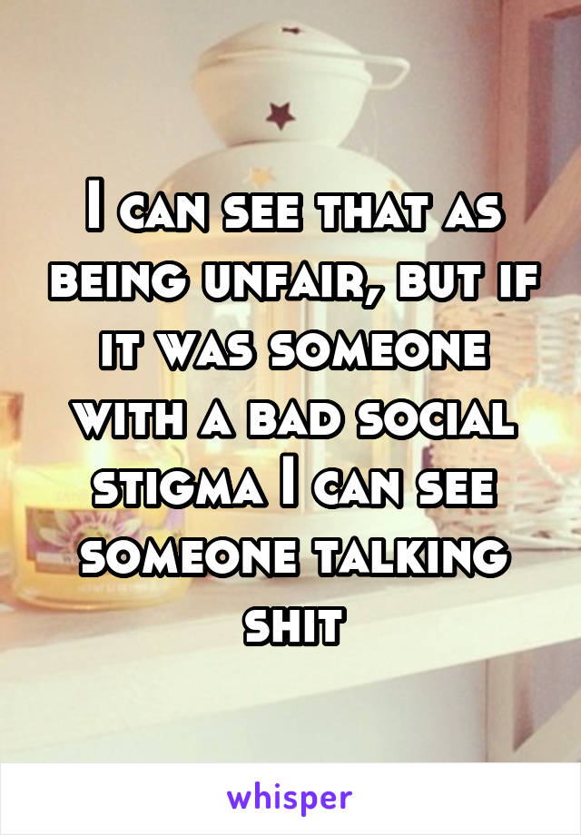 I can see that as being unfair, but if it was someone with a bad social stigma I can see someone talking shit