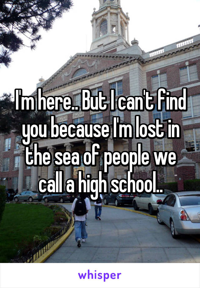 I'm here.. But I can't find you because I'm lost in the sea of people we call a high school..