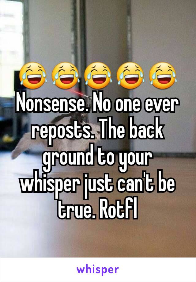 😂😂😂😂😂 Nonsense. No one ever reposts. The back ground to your whisper just can't be true. Rotfl