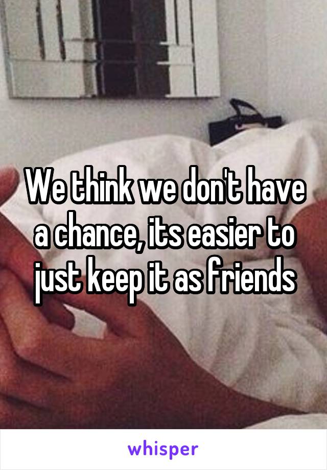 We think we don't have a chance, its easier to just keep it as friends