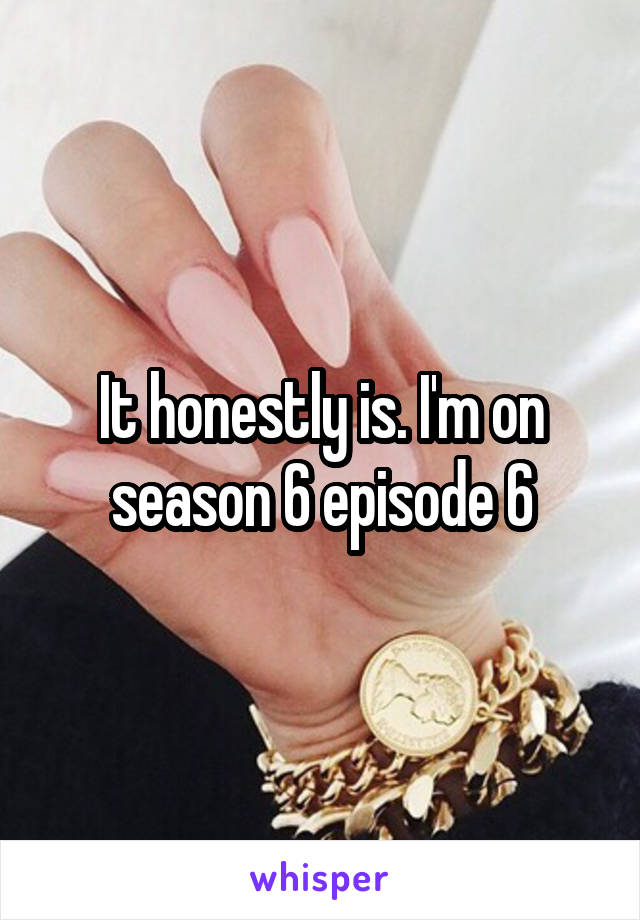 It honestly is. I'm on season 6 episode 6