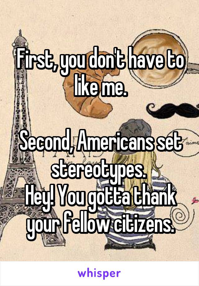 First, you don't have to like me.

Second, Americans set stereotypes. 
Hey! You gotta thank your fellow citizens.