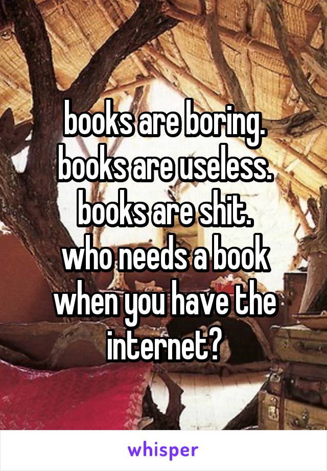 books are boring.
books are useless.
books are shit.
who needs a book when you have the internet?