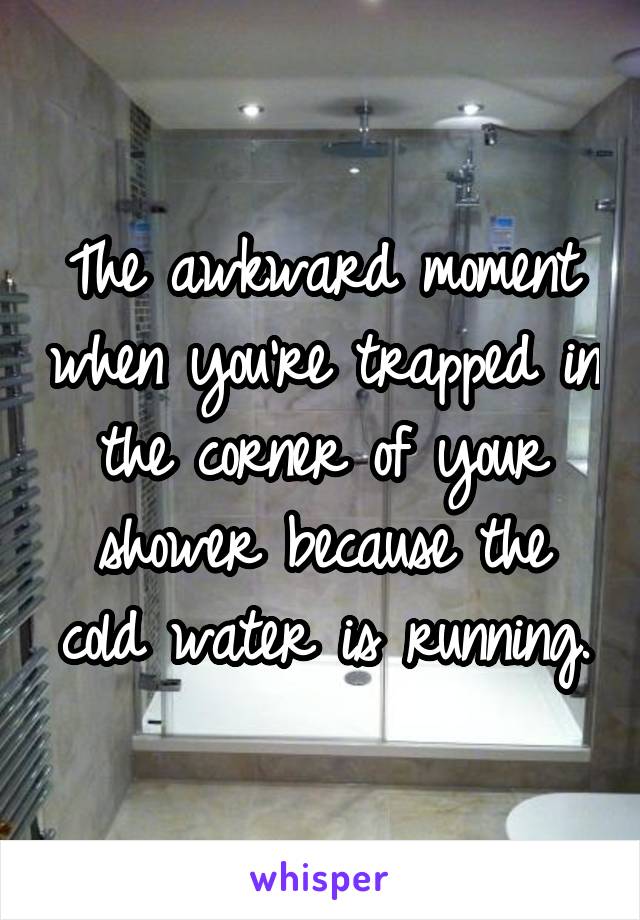 The awkward moment when you're trapped in the corner of your shower because the cold water is running.