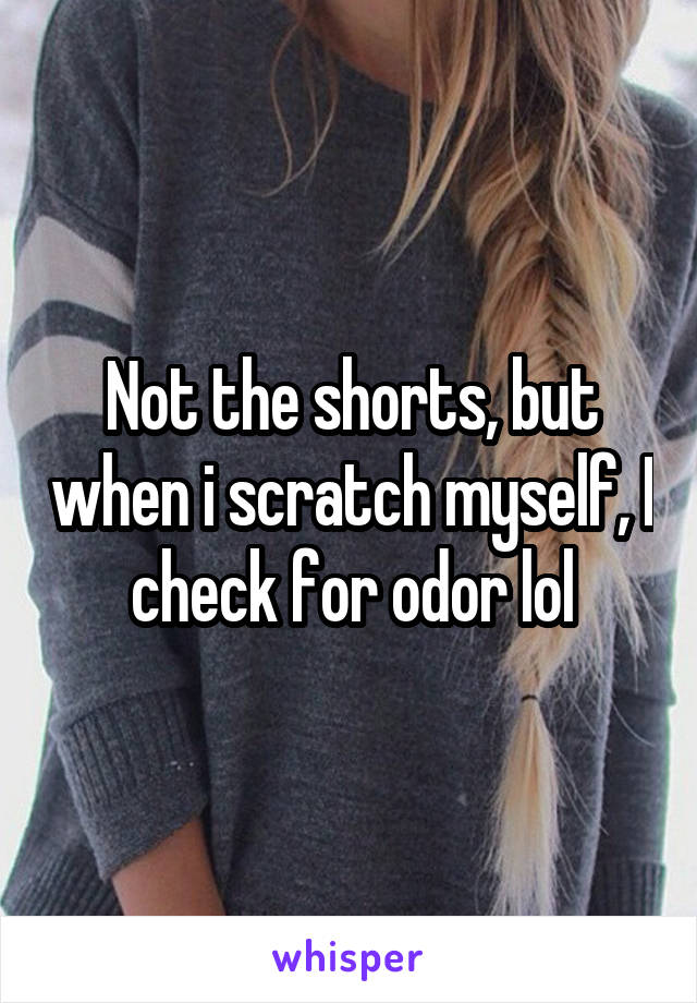 Not the shorts, but when i scratch myself, I check for odor lol