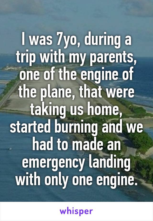 I was 7yo, during a trip with my parents, one of the engine of the plane, that were taking us home, started burning and we had to made an emergency landing with only one engine.