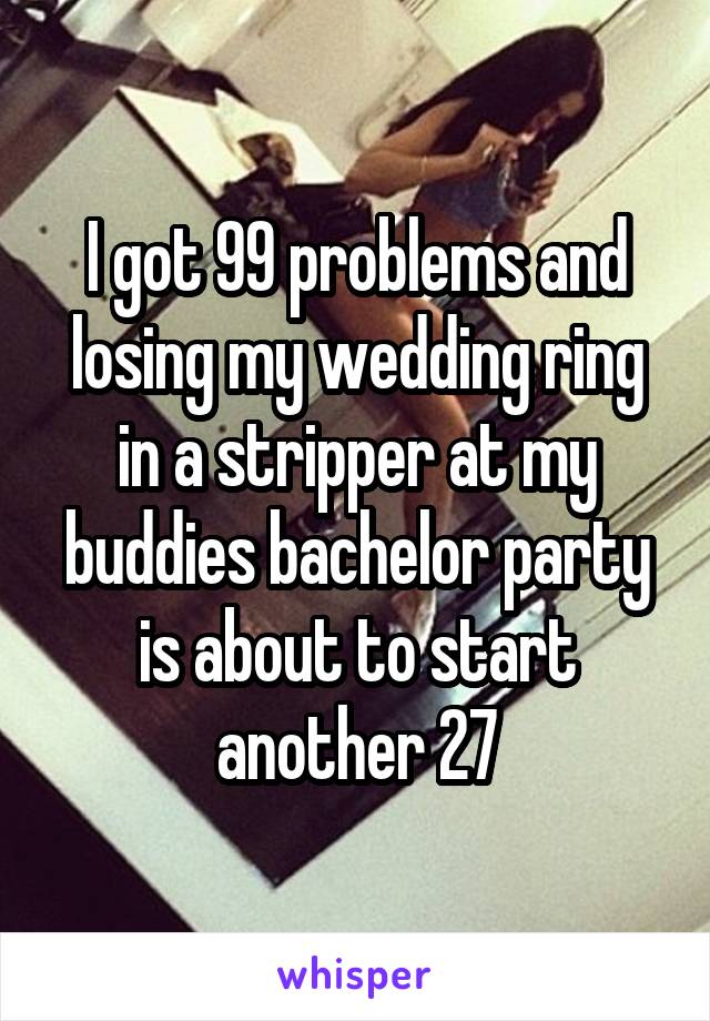 I got 99 problems and losing my wedding ring in a stripper at my buddies bachelor party is about to start another 27