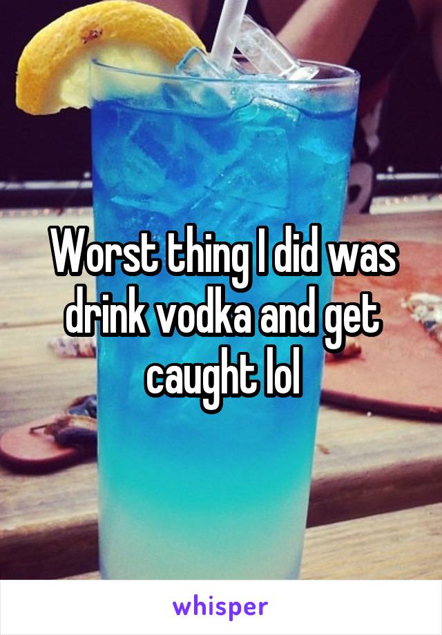 Worst thing I did was drink vodka and get caught lol