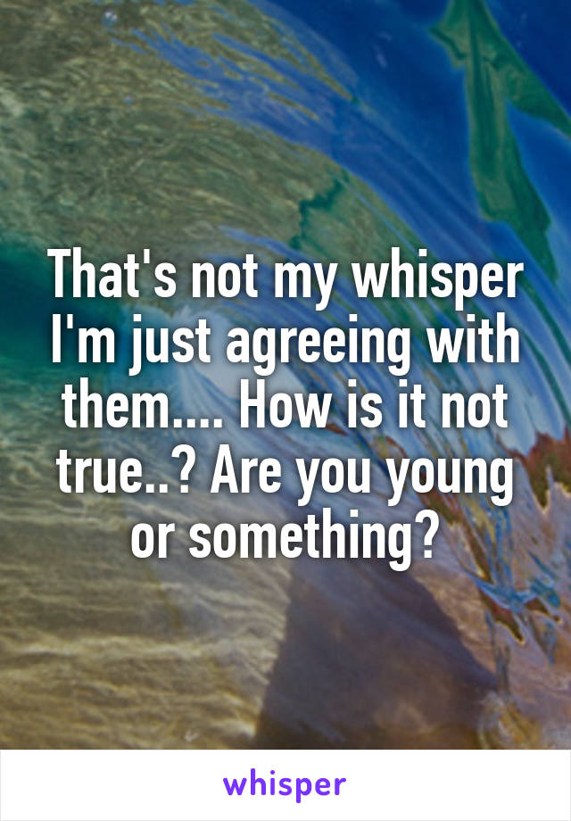 That's not my whisper I'm just agreeing with them.... How is it not true..? Are you young or something?