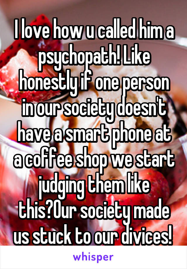 I love how u called him a psychopath! Like honestly if one person in our society doesn't have a smart phone at a coffee shop we start judging them like this?Our society made us stuck to our divices! 