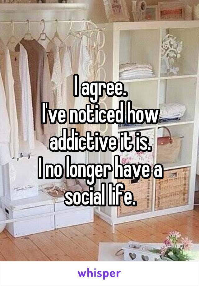 I agree.
I've noticed how addictive it is.
I no longer have a social life.