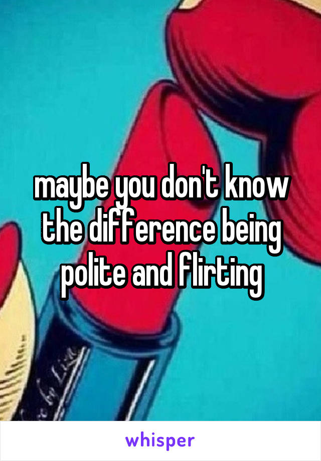 maybe you don't know the difference being polite and flirting