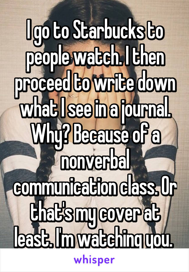 I go to Starbucks to people watch. I then proceed to write down what I see in a journal. Why? Because of a nonverbal communication class. Or that's my cover at least. I'm watching you. 