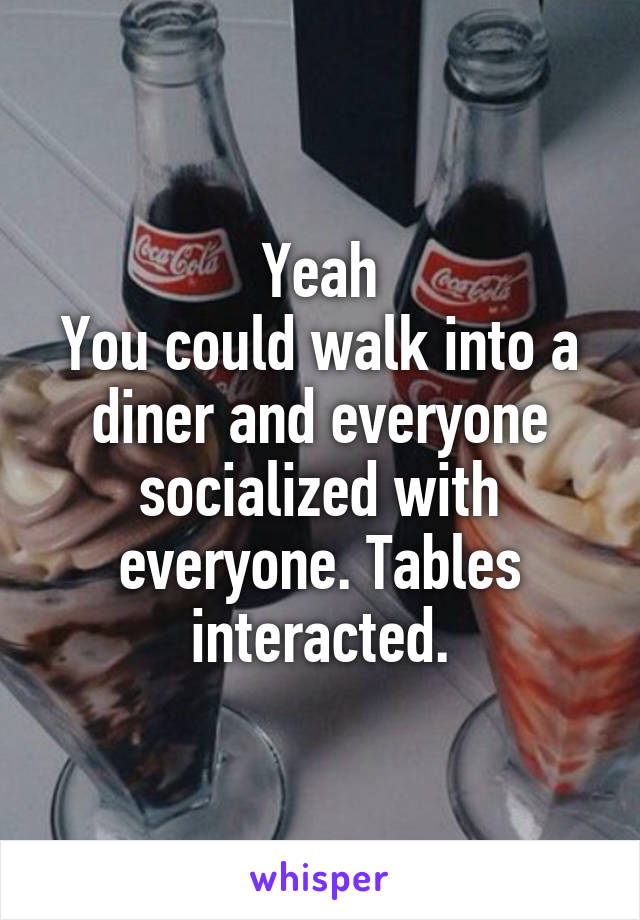 Yeah
You could walk into a diner and everyone socialized with everyone. Tables interacted.