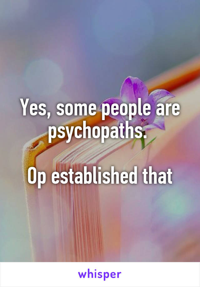 Yes, some people are psychopaths. 

Op established that