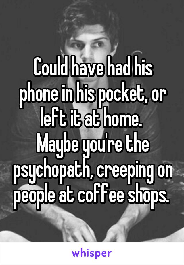 Could have had his phone in his pocket, or left it at home. 
Maybe you're the psychopath, creeping on people at coffee shops. 