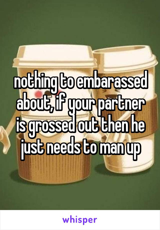 nothing to embarassed about, if your partner is grossed out then he just needs to man up