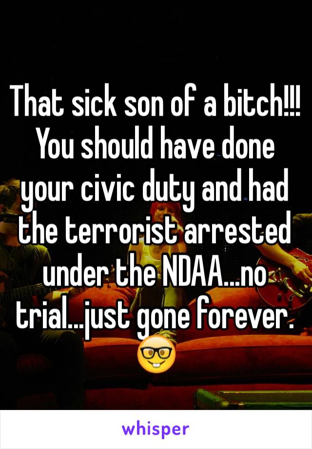 That sick son of a bitch!!! You should have done your civic duty and had the terrorist arrested under the NDAA...no trial...just gone forever. 🤓