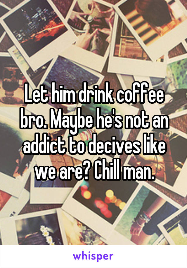 Let him drink coffee bro. Maybe he's not an addict to decives like we are? Chill man.