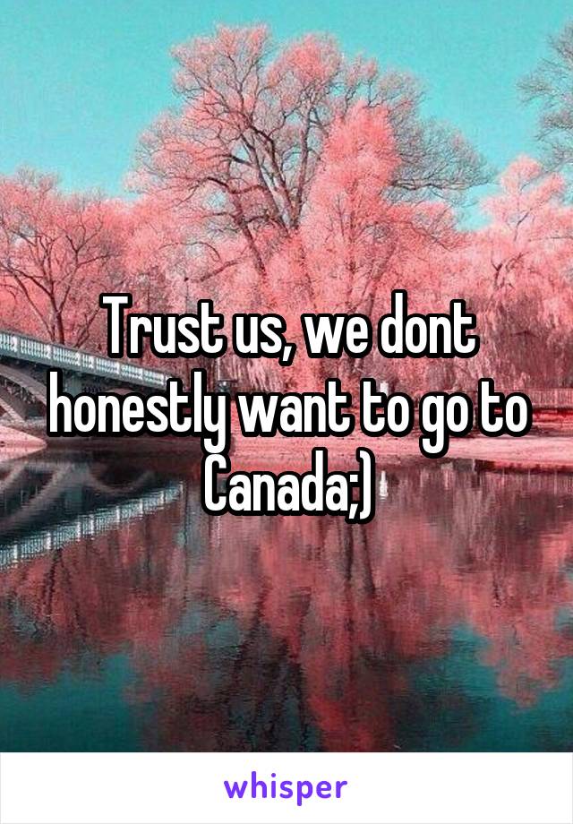 Trust us, we dont honestly want to go to Canada;)