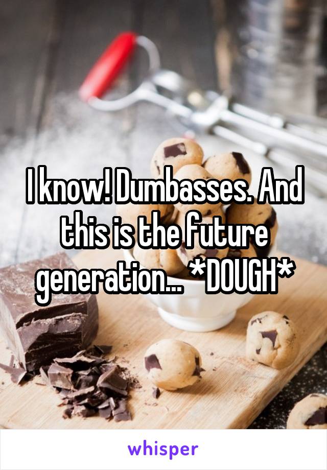 I know! Dumbasses. And this is the future generation... *DOUGH*