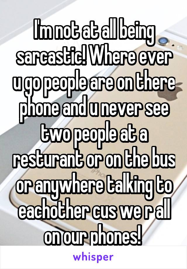 I'm not at all being sarcastic! Where ever u go people are on there phone and u never see two people at a resturant or on the bus or anywhere talking to eachother cus we r all on our phones! 