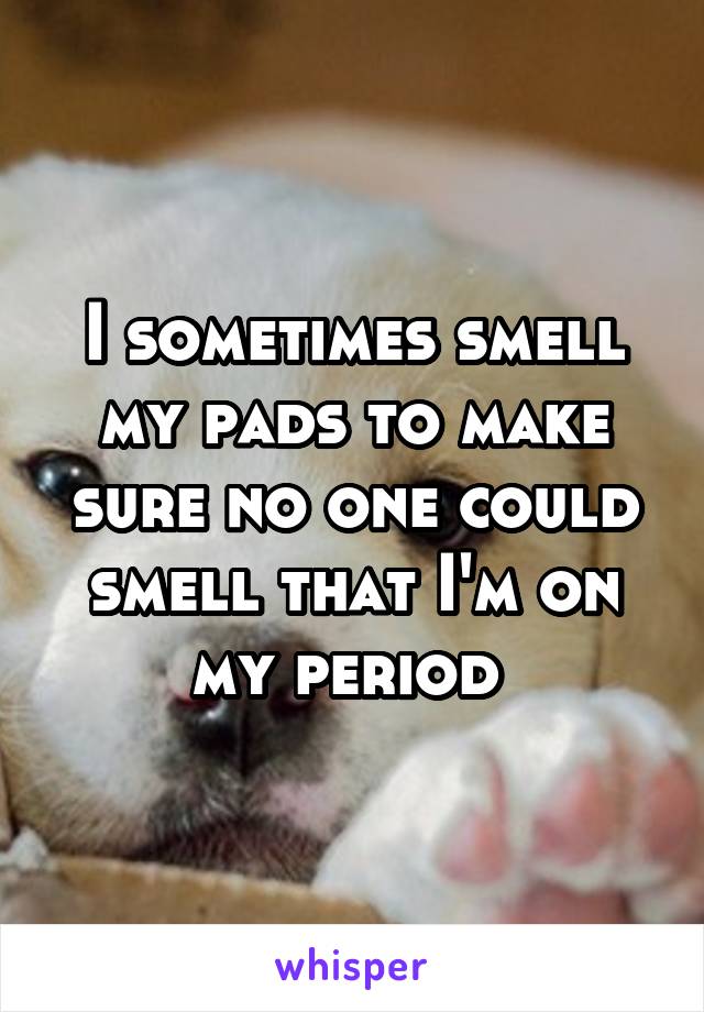 I sometimes smell my pads to make sure no one could smell that I'm on my period 