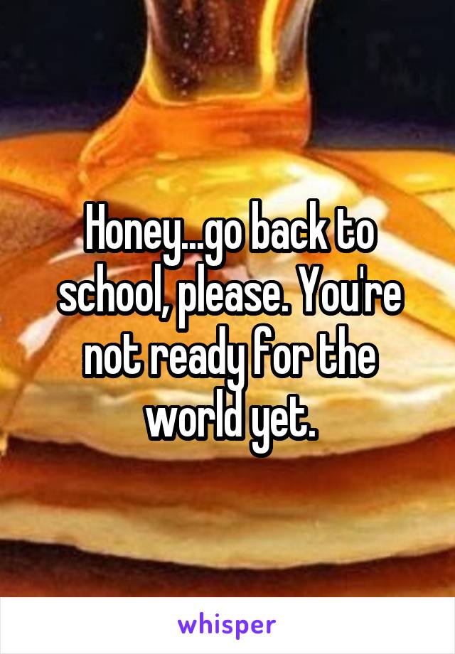 Honey...go back to school, please. You're not ready for the world yet.