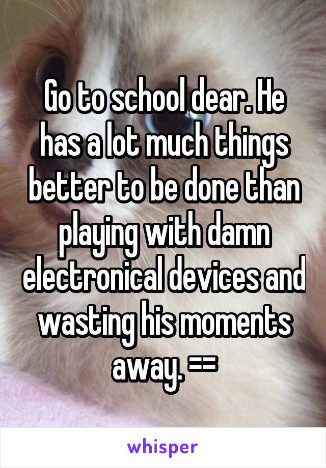 Go to school dear. He has a lot much things better to be done than playing with damn electronical devices and wasting his moments away. ==