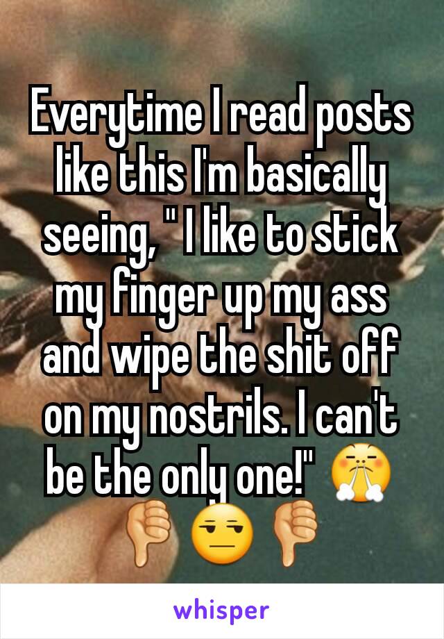 Everytime I read posts like this I'm basically seeing, " I like to stick my finger up my ass and wipe the shit off on my nostrils. I can't be the only one!" 😤👎😒👎