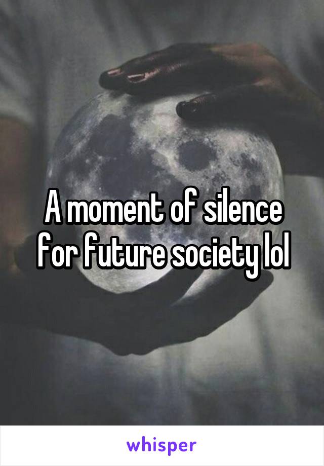 A moment of silence for future society lol