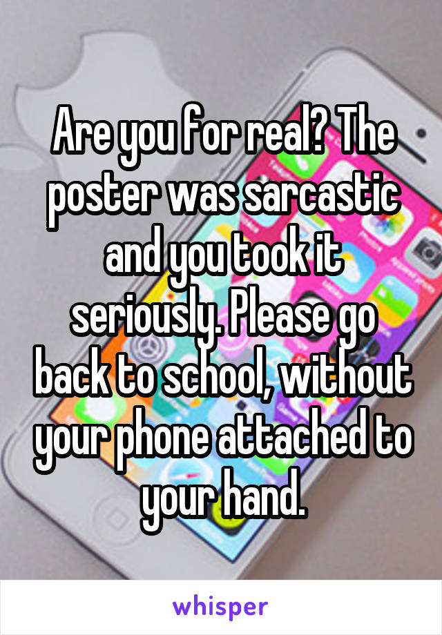 Are you for real? The poster was sarcastic and you took it seriously. Please go back to school, without your phone attached to your hand.