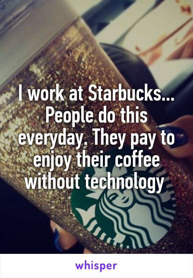 I work at Starbucks... People do this everyday. They pay to enjoy their coffee without technology 