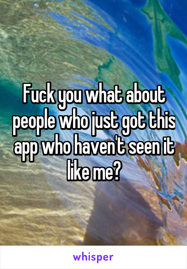 Fuck you what about people who just got this app who haven't seen it like me?