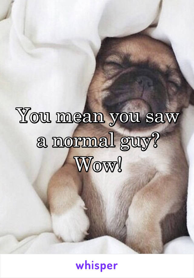 You mean you saw a normal guy? Wow!