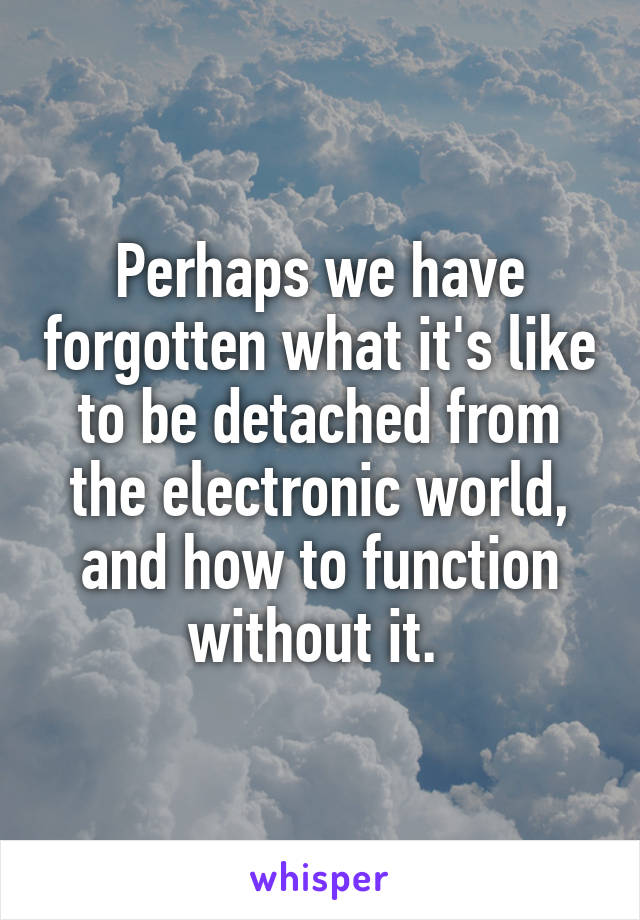 Perhaps we have forgotten what it's like to be detached from the electronic world, and how to function without it. 