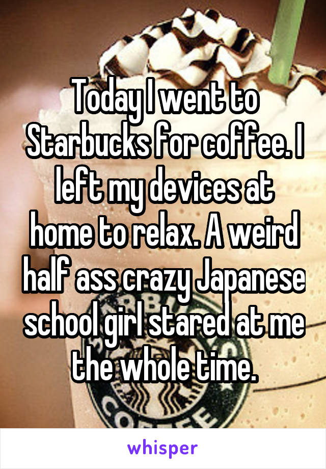 Today I went to Starbucks for coffee. I left my devices at home to relax. A weird half ass crazy Japanese school girl stared at me the whole time.