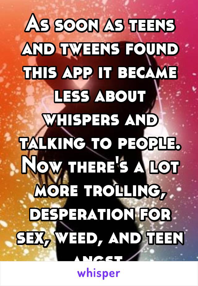 As soon as teens and tweens found this app it became less about whispers and talking to people. Now there's a lot more trolling, desperation for sex, weed, and teen angst.