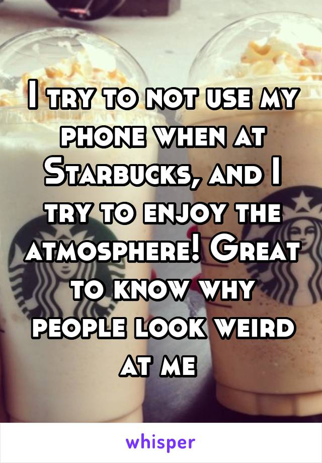 I try to not use my phone when at Starbucks, and I try to enjoy the atmosphere! Great to know why people look weird at me 