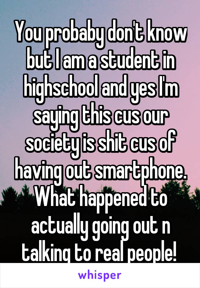 You probaby don't know but I am a student in highschool and yes I'm saying this cus our society is shit cus of having out smartphone. What happened to actually going out n talking to real people! 