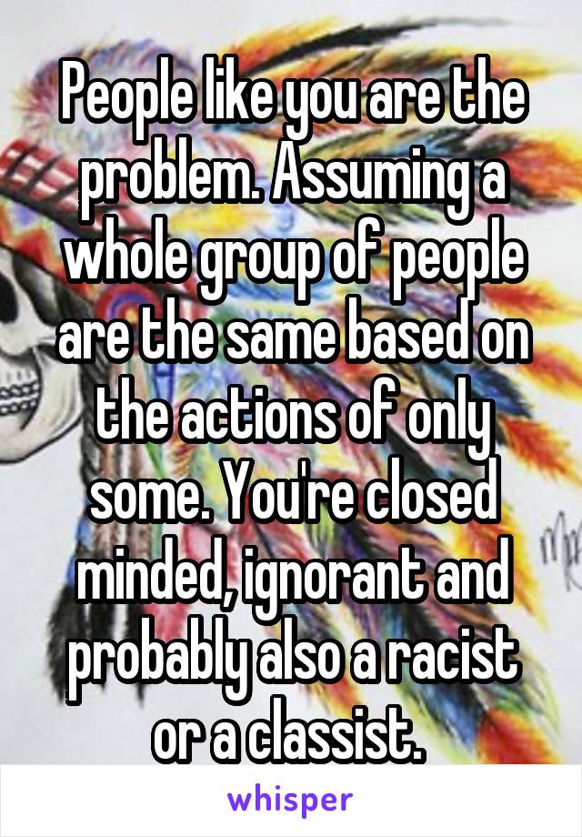 People like you are the problem. Assuming a whole group of people are the same based on the actions of only some. You're closed minded, ignorant and probably also a racist or a classist. 